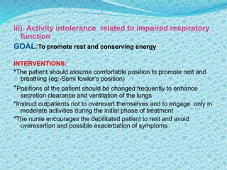 iii). Activity intolerance related to impaired respiratory
function
GOAL:To promote rest and conserving energy
INTERVENTIONS:
*The patient should assume comfortable position to promote rest and
breathing (eg:-Semi fowler’s position)
*Positions of the patient should be changed frequently to enhance
secretion clearance and ventilation of the lungs
*Instruct outpatients not to overexert themselves and to engage only in
moderate activities during the initial phase of treatment
*The nurse encourages the debilitated patient to rest and avoid
overexertion and possible exacerbation of symptoms
 