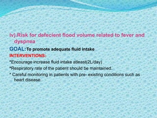 iv).Risk for defecient flood volume related to fever and
dyspnea
GOAL:To promote adequate fluid intake
INTERVENTIONS:
*Encourage increase fluid intake atleast(2L/day)
*Respiratory rate of the patient should be maintained.
* Careful monitoring in patients with pre- existing conditions such as
heart disease.
 