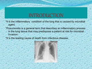 INTRODUCTION
*It is the inflammatory condition of the lung that is caused by microbial
agent.
*Pneumonitis is a general term that describes an inflammatory process
in the lung tissue that may predispose a patient at risk for microbial
invasion.
*It is the leading cause of death from infectious disease.
 