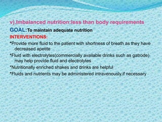 v).Imbalanced nutrition:less than body requirements
GOAL:To maintain adequate nutrition
INTERVENTIONS:
*Provide more fluid to the patient with shortness of breath as they have
decreased apetite
*Fluid with electrolytes(commercially available drinks such as gatrode)
may help provide fluid and electrolytes
*Nutritionally enriched shakes and drinks are helpful
*Fluids and nutrients may be administered intravenously,if necessary
 