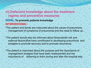 vi).Defecient knowledge about the treatment
regime and preventive measures
GOAL:To promote patients knowledge
INTERVENTIONS:
*The patient and family are instructed about the cause of pneumonia,
management of symptoms of pneumonia and the need to follow up
*The patient should also be informed about factors(both risk and
external factors)that have contributed to developing pneumonia and
stratgies to promote recovery and to promote recurrence
*The patient is instructed about the purpose and the importance of
management stratgies that have been implemented and the
importance of adhering to them during and after the hospital stay
 
