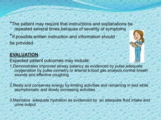 *The patient may require that instructions and explanations be
repeated several times,because of severity of symptoms
*If possible,written instruction and information should
be provided
EVALUATION
Expected patient outcomes may include:
1.Demonstrates improved airway patency as evidenced by pulse,adequate
oxygenation by pulse oximetry or arterial b;lood gas analysis,normal breath
sounds and effective coughing
2.Rests and conserves energy by limiting activities and remaining in bed while
asymptomatic and slowly increasing activities
3.Maintains adequate hydration as evidenced by an adequate fluid intake and
urine output
 