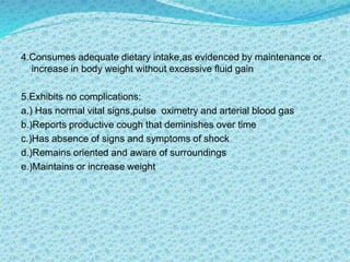 4.Consumes adequate dietary intake,as evidenced by maintenance or
increase in body weight without excessive fluid gain
5.Exhibits no complications:
a.) Has normal vital signs,pulse oximetry and arterial blood gas
b.)Reports productive cough that deminishes over time
c.)Has absence of signs and symptoms of shock
d.)Remains oriented and aware of surroundings
e.)Maintains or increase weight
 
