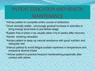 PATIENT EDUCATION AND HEALTH
MAINTENANCE
*Advise patient to complete entire course of antibiotics
*Once clinically stable , encourage gradual increase in activities to
bring energy level back to pre-illness stage
*Explain that a chest x-ray usually taken 4 to 6 weeks after recovery
*Advise smoking cessation
*Advise patient to keep up natural resistance with good nutrition and
adequate rest
*Instruct patient to avoid fatigue,sudden extremes in temperature and
excessive alcohol intake
* Advise patient to practice frequent handwashing,especially after
contact with others
 