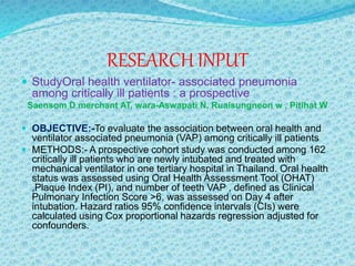 RESEARCH INPUT
 StudyOral health ventilator- associated pneumonia
among critically ill patients : a prospective
Saensom D merchant AT, wara-Aswapati N, Ruaisungneon w , Pitihat W
 OBJECTIVE:-To evaluate the association between oral health and
ventilator associated pneumonia (VAP) among critically ill patients
 METHODS:- A prospective cohort study was conducted among 162
critically ill patients who are newly intubated and treated with
mechanical ventilator in one tertiary hospital in Thailand. Oral health
status was assessed using Oral Health Assessment Tool (OHAT)
,Plaque Index (PI), and number of teeth VAP , defined as Clinical
Pulmonary Infection Score >6, was assessed on Day 4 after
intubation. Hazard ratios 95% confidence intervals (CIs) were
calculated using Cox proportional hazards regression adjusted for
confounders.
 