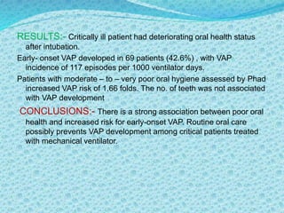 RESULTS:- Critically ill patient had deteriorating oral health status
after intubation.
Early- onset VAP developed in 69 patients (42.6%) , with VAP
incidence of 117 episodes per 1000 ventilator days.
Patients with moderate – to – very poor oral hygiene assessed by Phad
increased VAP risk of 1.66 folds. The no. of teeth was not associated
with VAP development
CONCLUSIONS:- There is a strong association between poor oral
health and increased risk for early-onset VAP. Routine oral care
possibly prevents VAP development among critical patients treated
with mechanical ventilator.
 