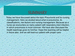 SUMMARY
Today we have discussed about the topic Pneumonia and its nursing
management. Here we studied about what is pneumonia, its
classifications, risk factors and nursing management. Because as a
nurse we encounters so many patient with respiratory tract infection
in which pneumonia is most comman. We have also discussed the
health teachings given to him/her. Hope this teaching will be helpful
in future also and we will treat our patient with proper care.
 