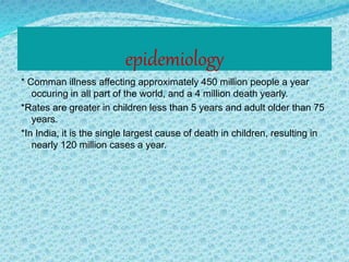 epidemiology
* Comman illness affecting approximately 450 million people a year
occuring in all part of the world, and a 4 million death yearly.
*Rates are greater in children less than 5 years and adult older than 75
years.
*In India, it is the single largest cause of death in children, resulting in
nearly 120 million cases a year.
 