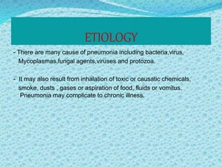 ETIOLOGY
- There are many cause of pneumonia including bacteria,virus,
Mycoplasmas,fungal agents,viruses and protozoa.
- It may also result from inhalation of toxic or causatic chemicals,
smoke, dusts , gases or aspiration of food, fluids or vomitus.
Pneumonia may complicate to chronic illness.
 