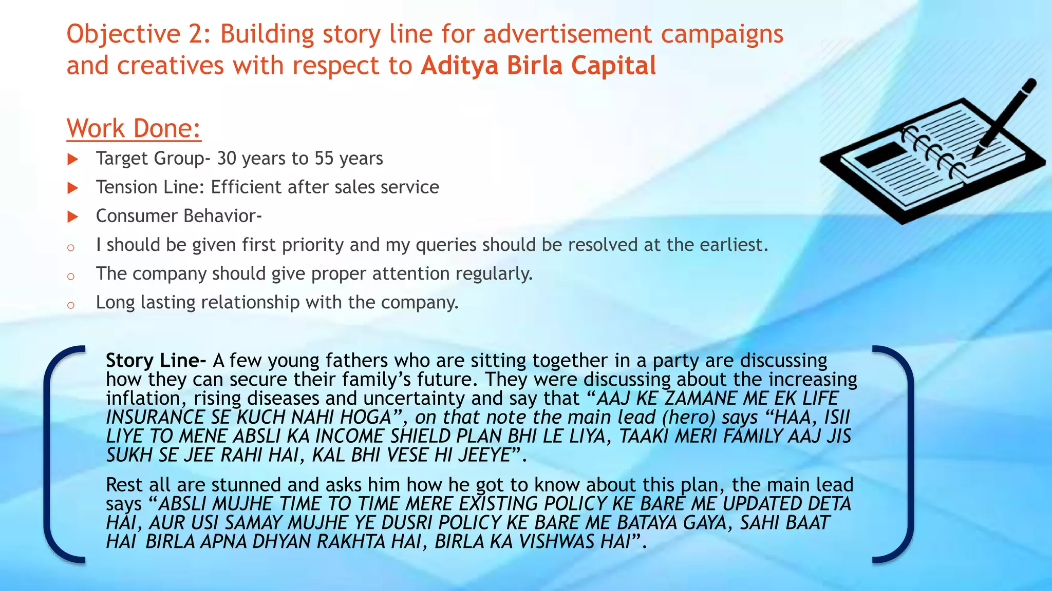 Objective 2: Building story line for advertisement campaigns
and creatives with respect to Aditya Birla Capital
Work Done:
 Target Group- 30 years to 55 years
 Tension Line: Efficient after sales service
 Consumer Behavior-
o I should be given first priority and my queries should be resolved at the earliest.
o The company should give proper attention regularly.
o Long lasting relationship with the company.
Story Line- A few young fathers who are sitting together in a party are discussing
how they can secure their family’s future. They were discussing about the increasing
inflation, rising diseases and uncertainty and say that “AAJ KE ZAMANE ME EK LIFE
INSURANCE SE KUCH NAHI HOGA”, on that note the main lead (hero) says “HAA, ISII
LIYE TO MENE ABSLI KA INCOME SHIELD PLAN BHI LE LIYA, TAAKI MERI FAMILY AAJ JIS
SUKH SE JEE RAHI HAI, KAL BHI VESE HI JEEYE”.
Rest all are stunned and asks him how he got to know about this plan, the main lead
says “ABSLI MUJHE TIME TO TIME MERE EXISTING POLICY KE BARE ME UPDATED DETA
HAI, AUR USI SAMAY MUJHE YE DUSRI POLICY KE BARE ME BATAYA GAYA, SAHI BAAT
HAI BIRLA APNA DHYAN RAKHTA HAI, BIRLA KA VISHWAS HAI”.
 