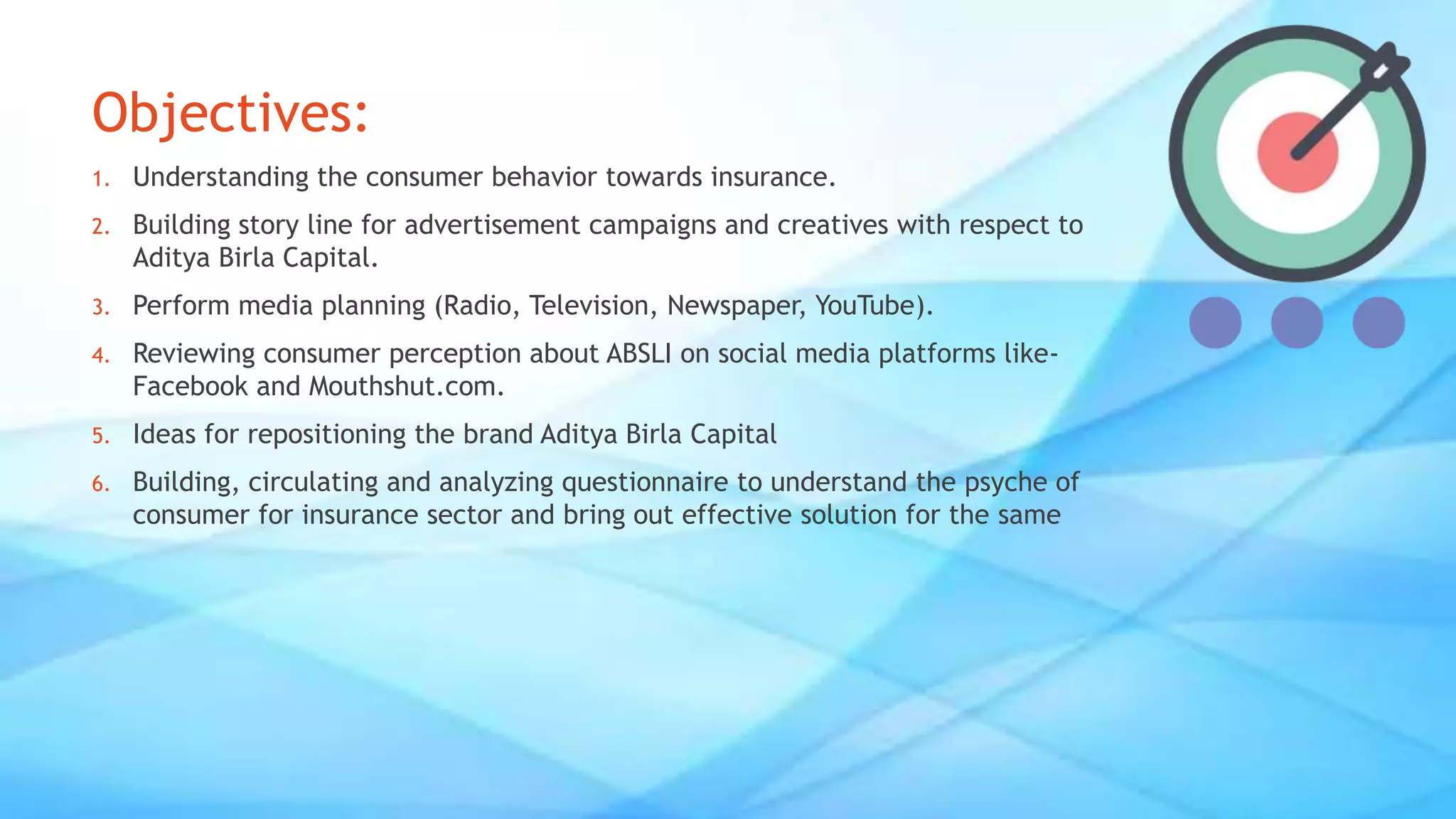 Objectives:
1. Understanding the consumer behavior towards insurance.
2. Building story line for advertisement campaigns and creatives with respect to
Aditya Birla Capital.
3. Perform media planning (Radio, Television, Newspaper, YouTube).
4. Reviewing consumer perception about ABSLI on social media platforms like-
Facebook and Mouthshut.com.
5. Ideas for repositioning the brand Aditya Birla Capital
6. Building, circulating and analyzing questionnaire to understand the psyche of
consumer for insurance sector and bring out effective solution for the same
 