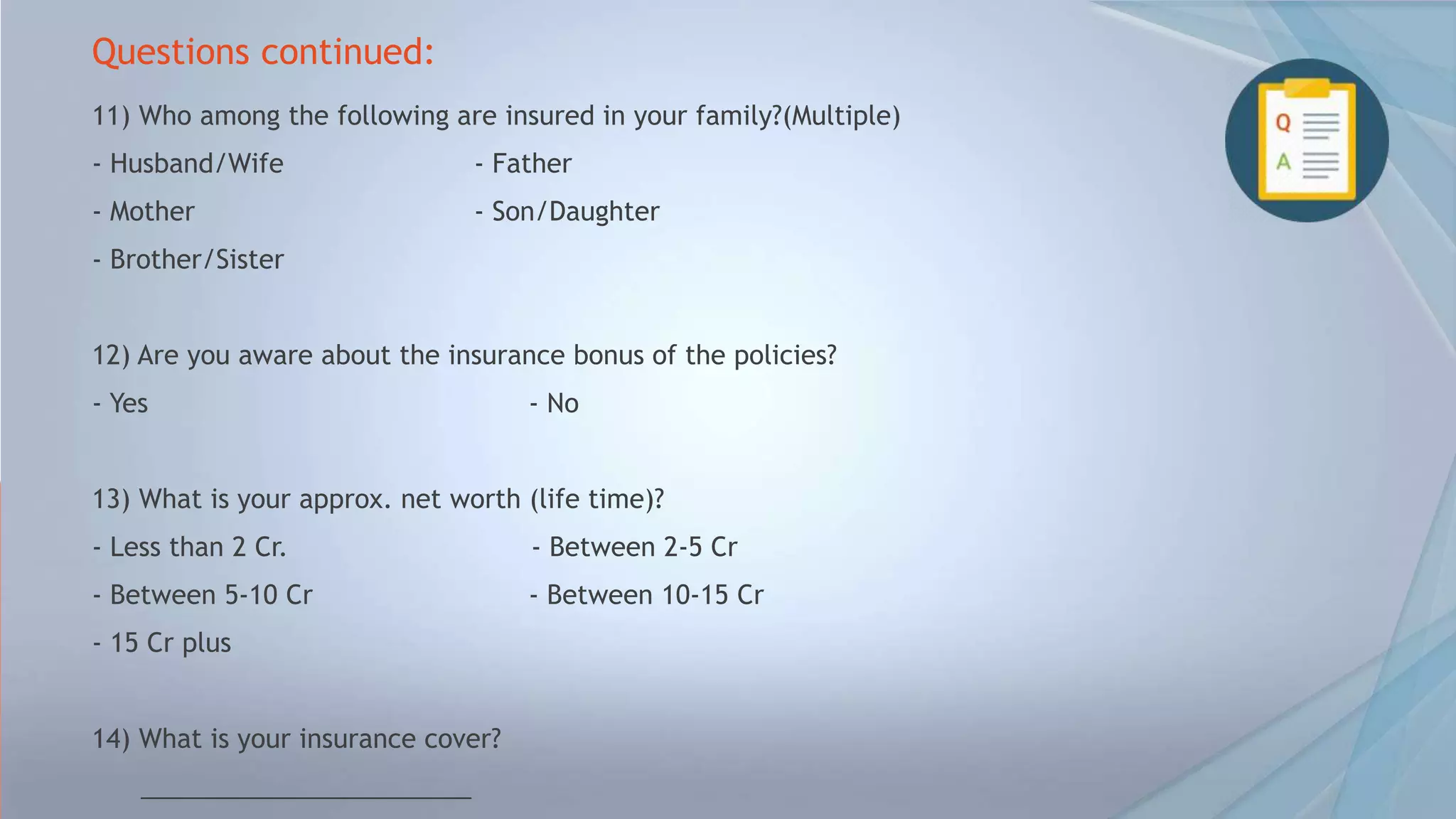 Questions continued:
11) Who among the following are insured in your family?(Multiple)
- Husband/Wife - Father
- Mother - Son/Daughter
- Brother/Sister
12) Are you aware about the insurance bonus of the policies?
- Yes - No
13) What is your approx. net worth (life time)?
- Less than 2 Cr. - Between 2-5 Cr
- Between 5-10 Cr - Between 10-15 Cr
- 15 Cr plus
14) What is your insurance cover?
_______________________
 