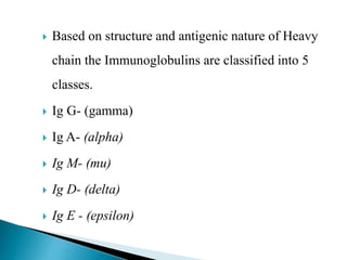  Based on structure and antigenic nature of Heavy
chain the Immunoglobulins are classified into 5
classes.
 Ig G- (gamma)
 Ig A- (alpha)
 Ig M- (mu)
 Ig D- (delta)
 Ig E - (epsilon)
 