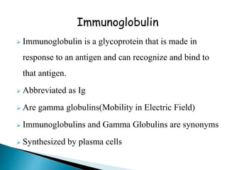 Immunoglobulin
 Immunoglobulin is a glycoprotein that is made in
response to an antigen and can recognize and bind to
that antigen.
 Abbreviated as Ig
 Are gamma globulins(Mobility in Electric Field)
 Immunoglobulins and Gamma Globulins are synonyms
 Synthesized by plasma cells
 