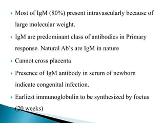  Most of IgM (80%) present intravascularly because of
large molecular weight.
 IgM are predominant class of antibodies in Primary
response. Natural Ab’s are IgM in nature
 Cannot cross placenta
 Presence of IgM antibody in serum of newborn
indicate congenital infection.
 Earliest immunoglobulin to be synthesized by foetus
(20 weeks)
 