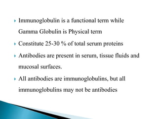  Immunoglobulin is a functional term while
Gamma Globulin is Physical term
 Constitute 25-30 % of total serum proteins
 Antibodies are present in serum, tissue fluids and
mucosal surfaces.
 All antibodies are immunoglobulins, but all
immunoglobulins may not be antibodies
 