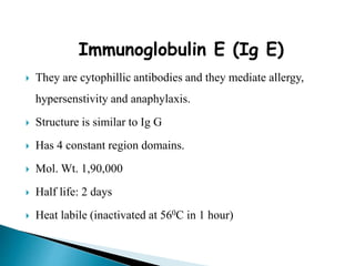 Immunoglobulin E (Ig E)
 They are cytophillic antibodies and they mediate allergy,
hypersenstivity and anaphylaxis.
 Structure is similar to Ig G
 Has 4 constant region domains.
 Mol. Wt. 1,90,000
 Half life: 2 days
 Heat labile (inactivated at 560C in 1 hour)
 