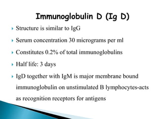 Immunoglobulin D (Ig D)
 Structure is similar to IgG
 Serum concentration 30 micrograms per ml
 Constitutes 0.2% of total immunoglobulins
 Half life: 3 days
 IgD together with IgM is major membrane bound
immunoglobulin on unstimulated B lymphocytes-acts
as recognition receptors for antigens
 