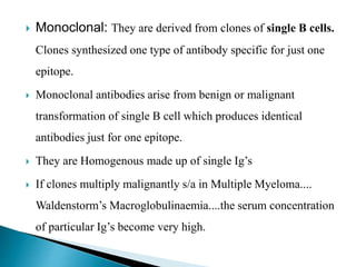  Monoclonal: They are derived from clones of single B cells.
Clones synthesized one type of antibody specific for just one
epitope.
 Monoclonal antibodies arise from benign or malignant
transformation of single B cell which produces identical
antibodies just for one epitope.
 They are Homogenous made up of single Ig’s
 If clones multiply malignantly s/a in Multiple Myeloma....
Waldenstorm’s Macroglobulinaemia....the serum concentration
of particular Ig’s become very high.
 