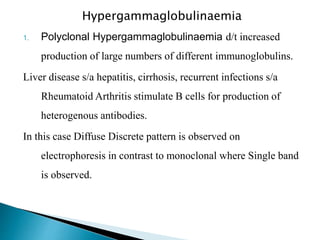 Hypergammaglobulinaemia
1. Polyclonal Hypergammaglobulinaemia d/t increased
production of large numbers of different immunoglobulins.
Liver disease s/a hepatitis, cirrhosis, recurrent infections s/a
Rheumatoid Arthritis stimulate B cells for production of
heterogenous antibodies.
In this case Diffuse Discrete pattern is observed on
electrophoresis in contrast to monoclonal where Single band
is observed.
 