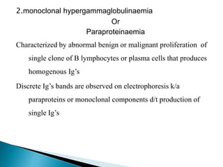 2.monoclonal hypergammaglobulinaemia
Or
Paraproteinaemia
Characterized by abnormal benign or malignant proliferation of
single clone of B lymphocytes or plasma cells that produces
homogenous Ig’s
Discrete Ig’s bands are observed on electrophoresis k/a
paraproteins or monoclonal components d/t production of
single Ig’s
 