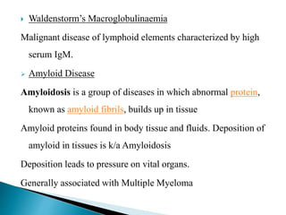  Waldenstorm’s Macroglobulinaemia
Malignant disease of lymphoid elements characterized by high
serum IgM.
 Amyloid Disease
Amyloidosis is a group of diseases in which abnormal protein,
known as amyloid fibrils, builds up in tissue
Amyloid proteins found in body tissue and fluids. Deposition of
amyloid in tissues is k/a Amyloidosis
Deposition leads to pressure on vital organs.
Generally associated with Multiple Myeloma
 
