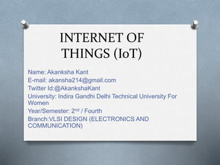 INTERNET OF
THINGS (IoT)
Name: Akanksha Kant
E-mail: akansha214@gmail.com
Twitter Id:@AkankshaKant
University: Indira Gandhi Delhi Technical University For
Women
Year/Semester: 2nd / Fourth
Branch:VLSI DESIGN (ELECTRONICS AND
COMMUNICATION)
 
