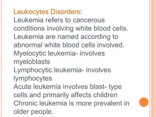 Leukocytes Disorders:
Leukemia refers to cancerous
conditions involving white blood cells.
Leukemia are named according to
abnormal white blood cells involved.
Myelocytic leukemia- involves
myeloblasts
Lymphocytic leukemia- involves
lymphocytes
Acute leukemia involves blast- type
cells and primarily affects children
Chronic leukemia is more prevalent in
older people.
 