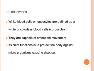 LEUCOCYTES
 White blood cells or leucocytes are defined as a
white or colorless blood cells (corpuscle).
 They are capable of amoeboid movement
 Its chief functions is to protect the body against
micro organisms causing disease.
 