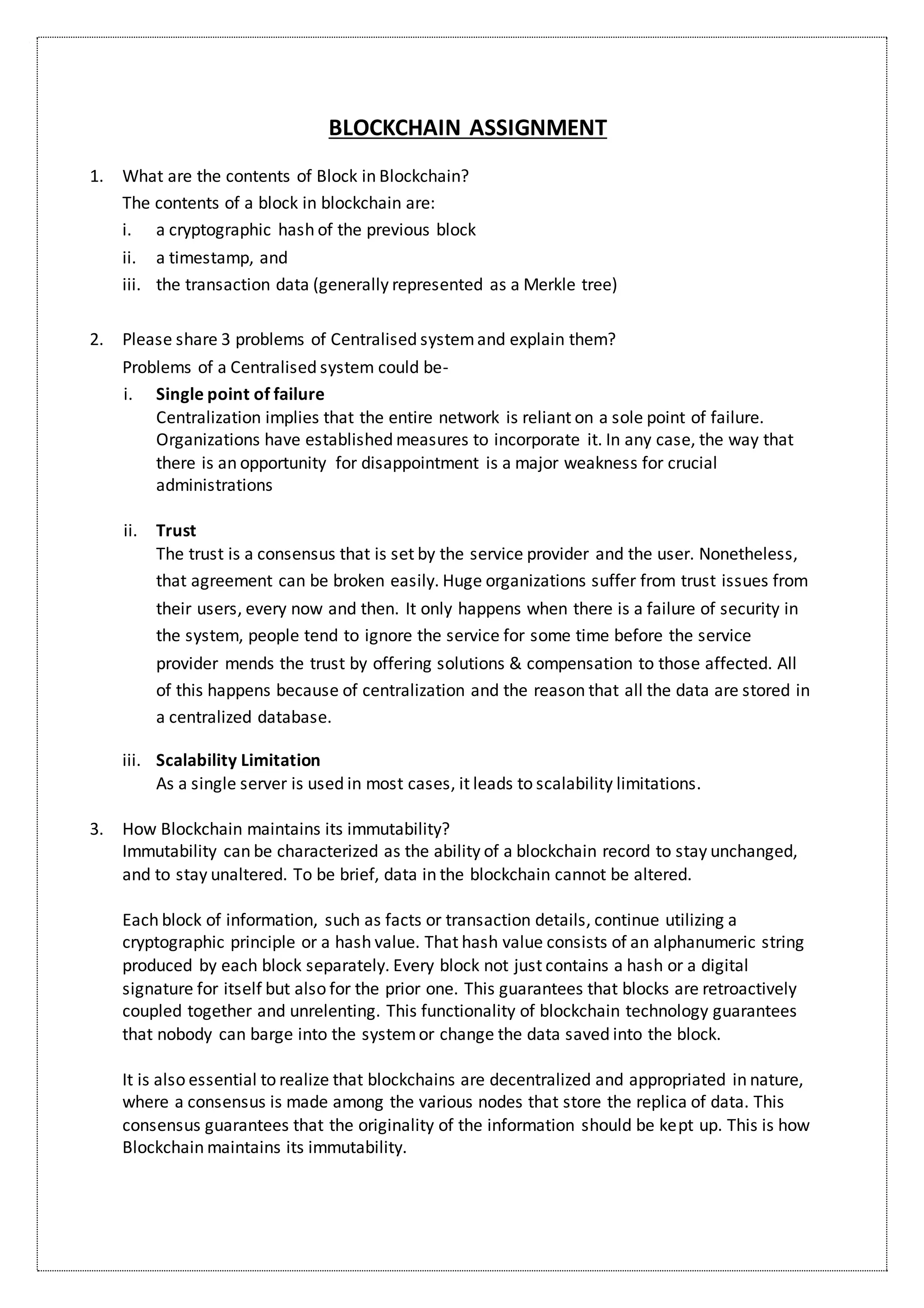 BLOCKCHAIN ASSIGNMENT
1. What are the contents of Block in Blockchain?
The contents of a block in blockchain are:
i. a cryptographic hash of the previous block
ii. a timestamp, and
iii. the transaction data (generally represented as a Merkle tree)
2. Please share 3 problems of Centralised systemand explain them?
Problems of a Centralised system could be-
i. Single point of failure
Centralization implies that the entire network is reliant on a sole point of failure.
Organizations have established measures to incorporate it. In any case, the way that
there is an opportunity for disappointment is a major weakness for crucial
administrations
ii. Trust
The trust is a consensus that is set by the service provider and the user. Nonetheless,
that agreement can be broken easily. Huge organizations suffer from trust issues from
their users, every now and then. It only happens when there is a failure of security in
the system, people tend to ignore the service for some time before the service
provider mends the trust by offering solutions & compensation to those affected. All
of this happens because of centralization and the reason that all the data are stored in
a centralized database.
iii. Scalability Limitation
As a single server is used in most cases, it leads to scalability limitations.
3. How Blockchain maintains its immutability?
Immutability can be characterized as the ability of a blockchain record to stay unchanged,
and to stay unaltered. To be brief, data in the blockchain cannot be altered.
Each block of information, such as facts or transaction details, continue utilizing a
cryptographic principle or a hash value. That hash value consists of an alphanumeric string
produced by each block separately. Every block not just contains a hash or a digital
signature for itself but also for the prior one. This guarantees that blocks are retroactively
coupled together and unrelenting. This functionality of blockchain technology guarantees
that nobody can barge into the systemor change the data saved into the block.
It is also essential to realize that blockchains are decentralized and appropriated in nature,
where a consensus is made among the various nodes that store the replica of data. This
consensus guarantees that the originality of the information should be kept up. This is how
Blockchain maintains its immutability.
 
