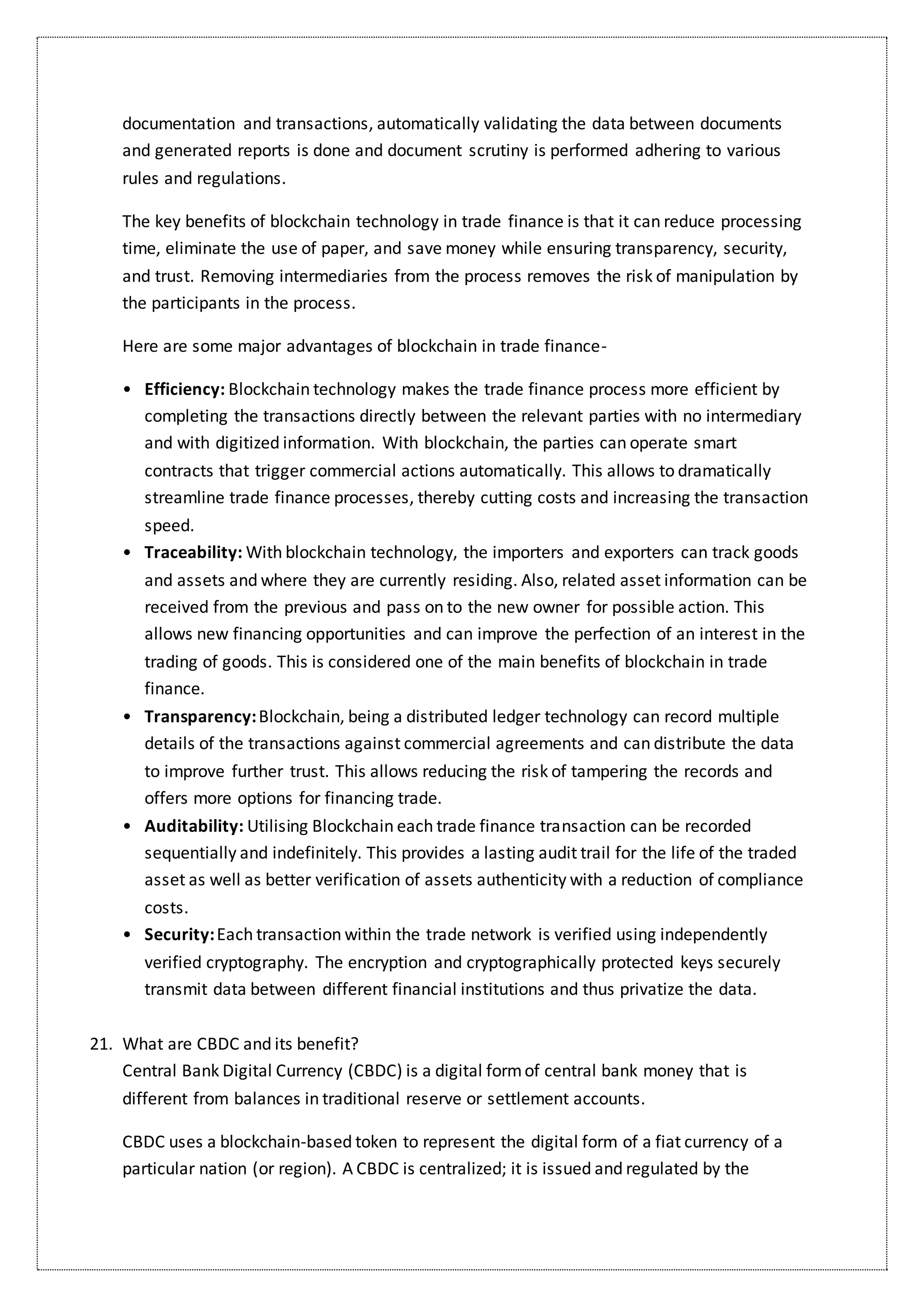 documentation and transactions, automatically validating the data between documents
and generated reports is done and document scrutiny is performed adhering to various
rules and regulations.
The key benefits of blockchain technology in trade finance is that it can reduce processing
time, eliminate the use of paper, and save money while ensuring transparency, security,
and trust. Removing intermediaries from the process removes the risk of manipulation by
the participants in the process.
Here are some major advantages of blockchain in trade finance-
• Efficiency: Blockchain technology makes the trade finance process more efficient by
completing the transactions directly between the relevant parties with no intermediary
and with digitized information. With blockchain, the parties can operate smart
contracts that trigger commercial actions automatically. This allows to dramatically
streamline trade finance processes, thereby cutting costs and increasing the transaction
speed.
• Traceability: With blockchain technology, the importers and exporters can track goods
and assets and where they are currently residing. Also, related asset information can be
received from the previous and pass on to the new owner for possible action. This
allows new financing opportunities and can improve the perfection of an interest in the
trading of goods. This is considered one of the main benefits of blockchain in trade
finance.
• Transparency: Blockchain, being a distributed ledger technology can record multiple
details of the transactions against commercial agreements and can distribute the data
to improve further trust. This allows reducing the risk of tampering the records and
offers more options for financing trade.
• Auditability: Utilising Blockchain each trade finance transaction can be recorded
sequentially and indefinitely. This provides a lasting audit trail for the life of the traded
asset as well as better verification of assets authenticity with a reduction of compliance
costs.
• Security: Each transaction within the trade network is verified using independently
verified cryptography. The encryption and cryptographically protected keys securely
transmit data between different financial institutions and thus privatize the data.
21. What are CBDC and its benefit?
Central Bank Digital Currency (CBDC) is a digital formof central bank money that is
different from balances in traditional reserve or settlement accounts.
CBDC uses a blockchain-based token to represent the digital form of a fiat currency of a
particular nation (or region). A CBDC is centralized; it is issued and regulated by the
 