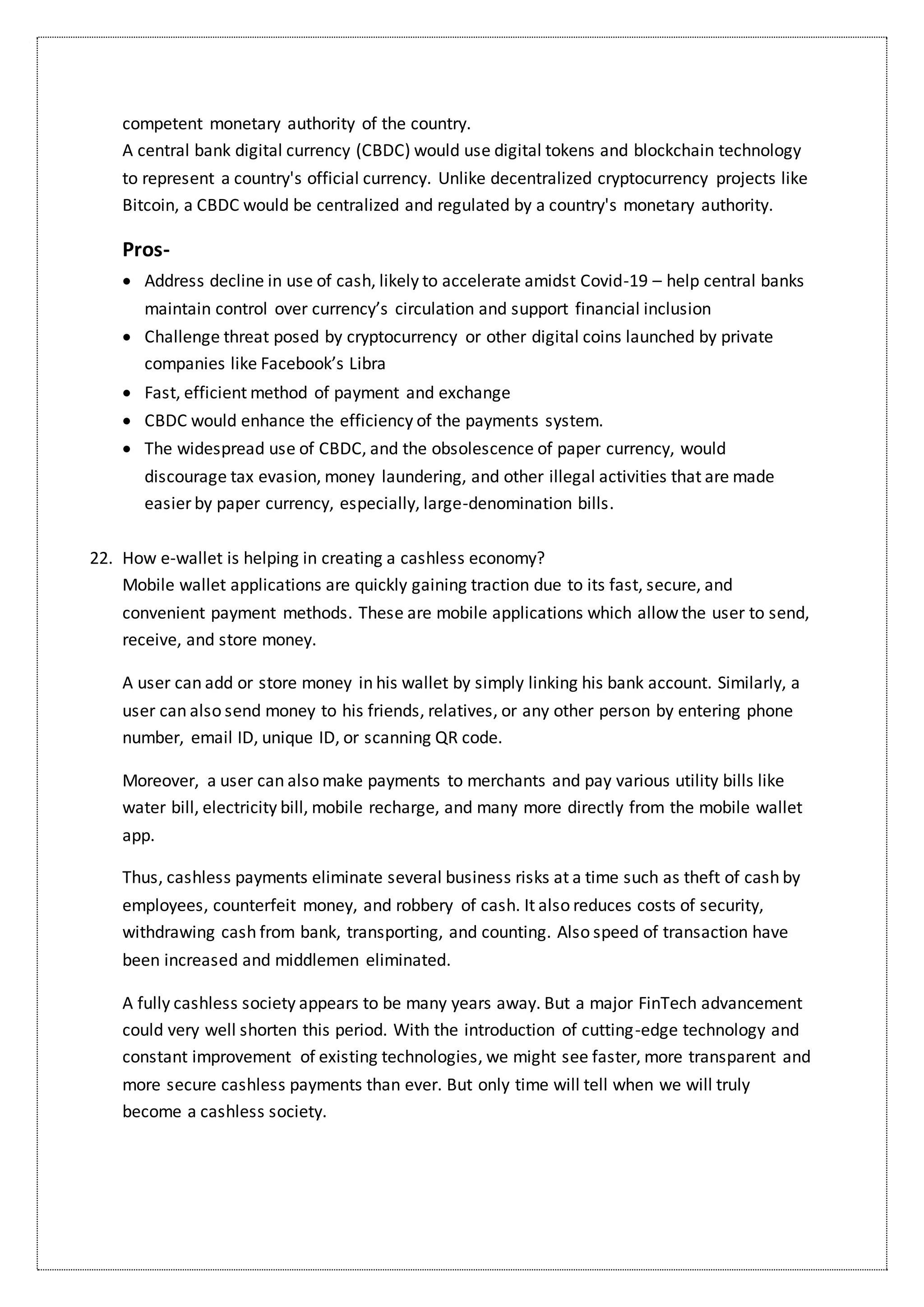 competent monetary authority of the country.
A central bank digital currency (CBDC) would use digital tokens and blockchain technology
to represent a country's official currency. Unlike decentralized cryptocurrency projects like
Bitcoin, a CBDC would be centralized and regulated by a country's monetary authority.
Pros-
 Address decline in use of cash, likely to accelerate amidst Covid-19 – help central banks
maintain control over currency’s circulation and support financial inclusion
 Challenge threat posed by cryptocurrency or other digital coins launched by private
companies like Facebook’s Libra
 Fast, efficient method of payment and exchange
 CBDC would enhance the efficiency of the payments system.
 The widespread use of CBDC, and the obsolescence of paper currency, would
discourage tax evasion, money laundering, and other illegal activities that are made
easier by paper currency, especially, large-denomination bills.
22. How e-wallet is helping in creating a cashless economy?
Mobile wallet applications are quickly gaining traction due to its fast, secure, and
convenient payment methods. These are mobile applications which allow the user to send,
receive, and store money.
A user can add or store money in his wallet by simply linking his bank account. Similarly, a
user can also send money to his friends, relatives, or any other person by entering phone
number, email ID, unique ID, or scanning QR code.
Moreover, a user can also make payments to merchants and pay various utility bills like
water bill, electricity bill, mobile recharge, and many more directly from the mobile wallet
app.
Thus, cashless payments eliminate several business risks at a time such as theft of cash by
employees, counterfeit money, and robbery of cash. It also reduces costs of security,
withdrawing cash from bank, transporting, and counting. Also speed of transaction have
been increased and middlemen eliminated.
A fully cashless society appears to be many years away. But a major FinTech advancement
could very well shorten this period. With the introduction of cutting-edge technology and
constant improvement of existing technologies, we might see faster, more transparent and
more secure cashless payments than ever. But only time will tell when we will truly
become a cashless society.
 