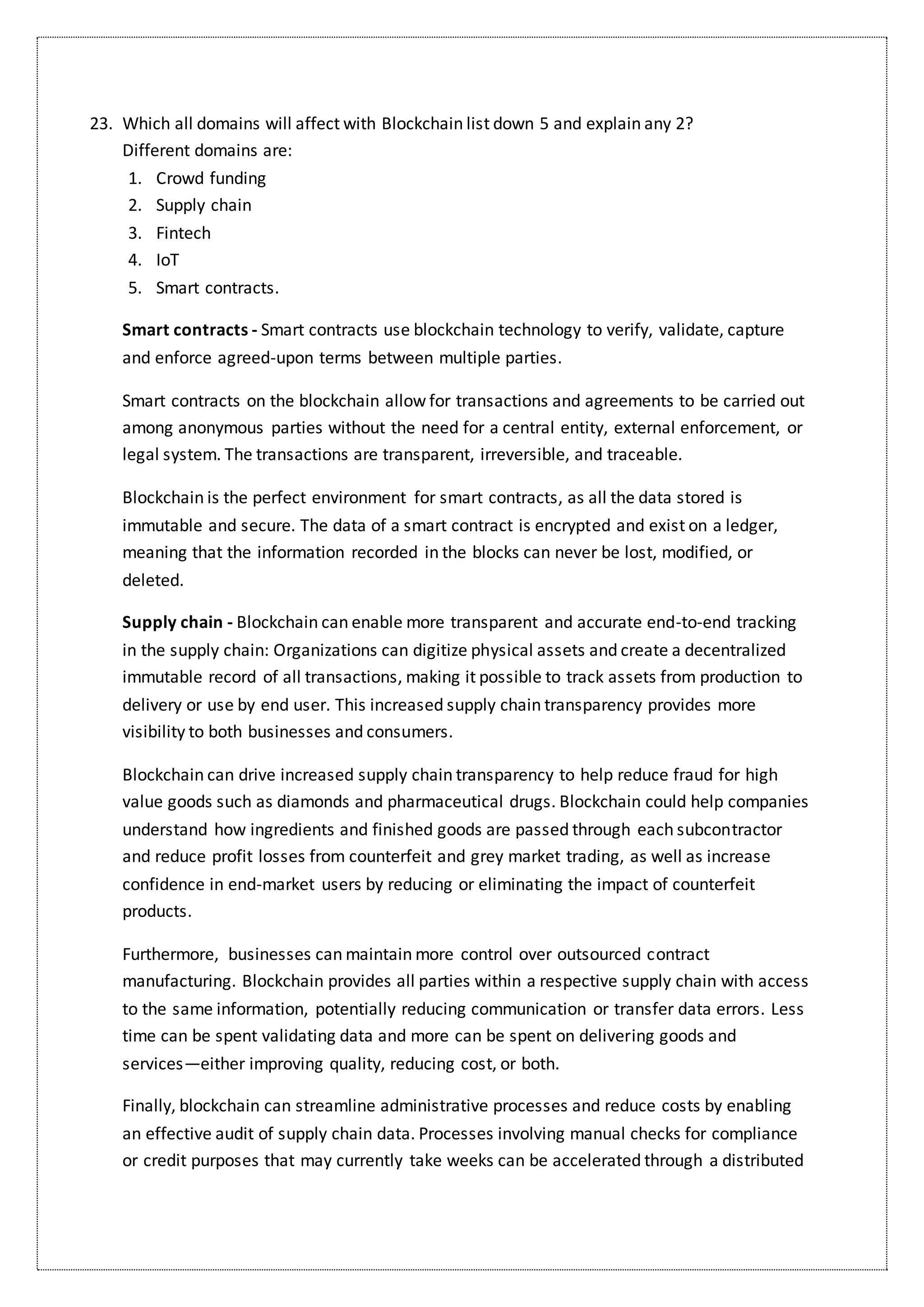 23. Which all domains will affect with Blockchain list down 5 and explain any 2?
Different domains are:
1. Crowd funding
2. Supply chain
3. Fintech
4. IoT
5. Smart contracts.
Smart contracts - Smart contracts use blockchain technology to verify, validate, capture
and enforce agreed-upon terms between multiple parties.
Smart contracts on the blockchain allow for transactions and agreements to be carried out
among anonymous parties without the need for a central entity, external enforcement, or
legal system. The transactions are transparent, irreversible, and traceable.
Blockchain is the perfect environment for smart contracts, as all the data stored is
immutable and secure. The data of a smart contract is encrypted and exist on a ledger,
meaning that the information recorded in the blocks can never be lost, modified, or
deleted.
Supply chain - Blockchain can enable more transparent and accurate end-to-end tracking
in the supply chain: Organizations can digitize physical assets and create a decentralized
immutable record of all transactions, making it possible to track assets from production to
delivery or use by end user. This increased supply chain transparency provides more
visibility to both businesses and consumers.
Blockchain can drive increased supply chain transparency to help reduce fraud for high
value goods such as diamonds and pharmaceutical drugs. Blockchain could help companies
understand how ingredients and finished goods are passed through each subcontractor
and reduce profit losses from counterfeit and grey market trading, as well as increase
confidence in end-market users by reducing or eliminating the impact of counterfeit
products.
Furthermore, businesses can maintain more control over outsourced contract
manufacturing. Blockchain provides all parties within a respective supply chain with access
to the same information, potentially reducing communication or transfer data errors. Less
time can be spent validating data and more can be spent on delivering goods and
services—either improving quality, reducing cost, or both.
Finally, blockchain can streamline administrative processes and reduce costs by enabling
an effective audit of supply chain data. Processes involving manual checks for compliance
or credit purposes that may currently take weeks can be accelerated through a distributed
 