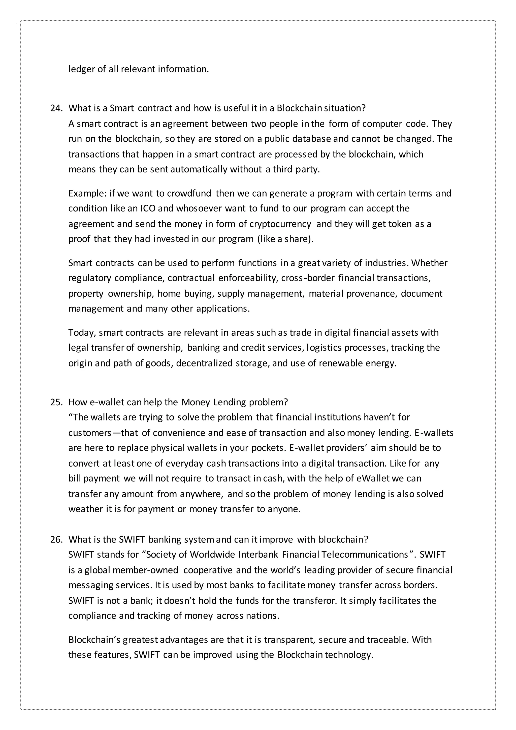 ledger of all relevant information.
24. What is a Smart contract and how is useful it in a Blockchain situation?
A smart contract is an agreement between two people in the form of computer code. They
run on the blockchain, so they are stored on a public database and cannot be changed. The
transactions that happen in a smart contract are processed by the blockchain, which
means they can be sent automatically without a third party.
Example: if we want to crowdfund then we can generate a program with certain terms and
condition like an ICO and whosoever want to fund to our program can accept the
agreement and send the money in form of cryptocurrency and they will get token as a
proof that they had invested in our program (like a share).
Smart contracts can be used to perform functions in a great variety of industries. Whether
regulatory compliance, contractual enforceability, cross-border financial transactions,
property ownership, home buying, supply management, material provenance, document
management and many other applications.
Today, smart contracts are relevant in areas such as trade in digital financial assets with
legal transfer of ownership, banking and credit services, logistics processes, tracking the
origin and path of goods, decentralized storage, and use of renewable energy.
25. How e-wallet can help the Money Lending problem?
“The wallets are trying to solve the problem that financial institutions haven’t for
customers—that of convenience and ease of transaction and also money lending. E-wallets
are here to replace physical wallets in your pockets. E-wallet providers’ aim should be to
convert at least one of everyday cash transactions into a digital transaction. Like for any
bill payment we will not require to transact in cash, with the help of eWallet we can
transfer any amount from anywhere, and so the problem of money lending is also solved
weather it is for payment or money transfer to anyone.
26. What is the SWIFT banking systemand can it improve with blockchain?
SWIFT stands for “Society of Worldwide Interbank Financial Telecommunications”. SWIFT
is a global member-owned cooperative and the world’s leading provider of secure financial
messaging services. It is used by most banks to facilitate money transfer across borders.
SWIFT is not a bank; it doesn’t hold the funds for the transferor. It simply facilitates the
compliance and tracking of money across nations.
Blockchain’s greatest advantages are that it is transparent, secure and traceable. With
these features, SWIFT can be improved using the Blockchain technology.
 