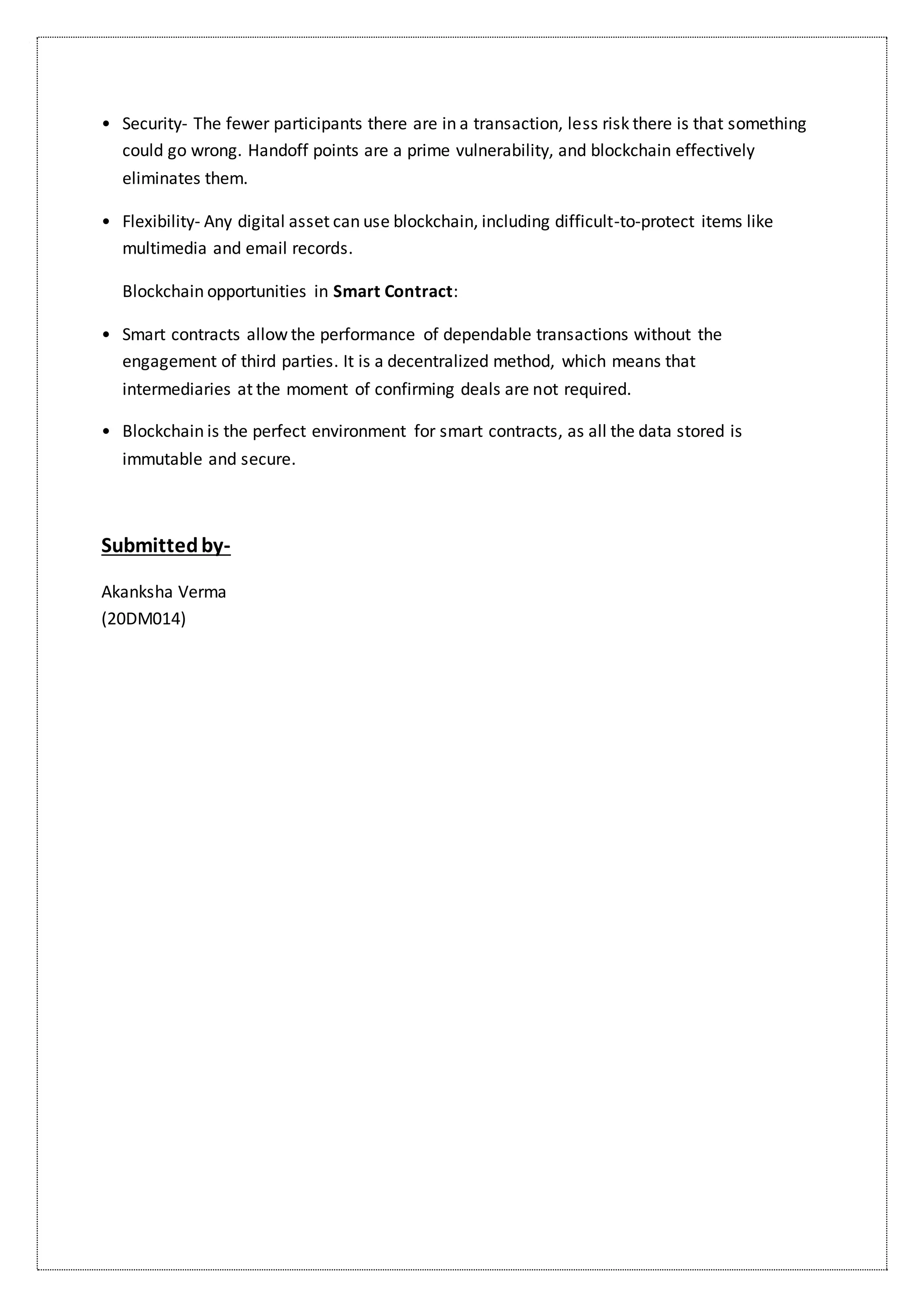 • Security- The fewer participants there are in a transaction, less risk there is that something
could go wrong. Handoff points are a prime vulnerability, and blockchain effectively
eliminates them.
• Flexibility- Any digital asset can use blockchain, including difficult-to-protect items like
multimedia and email records.
Blockchain opportunities in Smart Contract:
• Smart contracts allow the performance of dependable transactions without the
engagement of third parties. It is a decentralized method, which means that
intermediaries at the moment of confirming deals are not required.
• Blockchain is the perfect environment for smart contracts, as all the data stored is
immutable and secure.
Submittedby-
Akanksha Verma
(20DM014)
 
