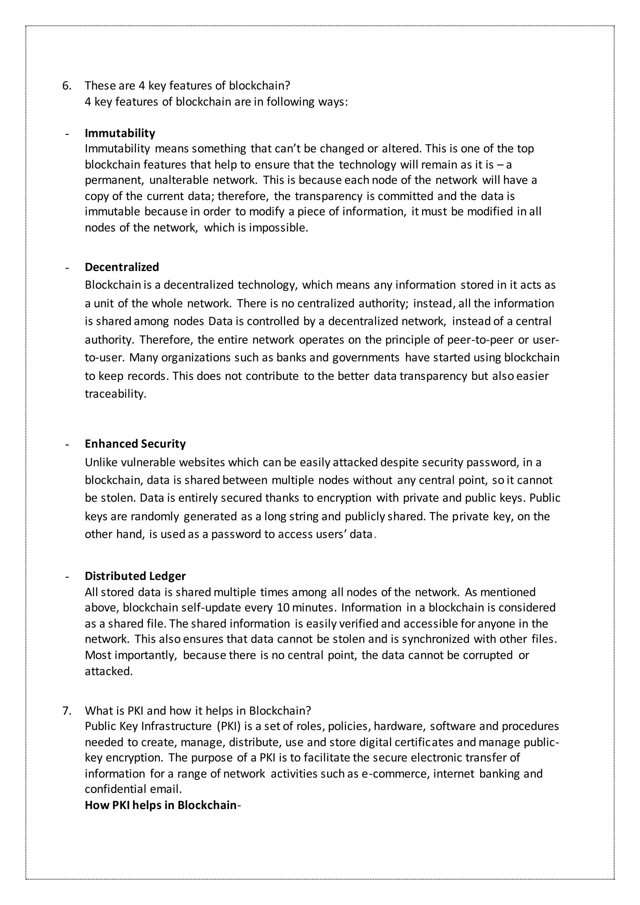 6. These are 4 key features of blockchain?
4 key features of blockchain are in following ways:
- Immutability
Immutability means something that can’t be changed or altered. This is one of the top
blockchain features that help to ensure that the technology will remain as it is – a
permanent, unalterable network. This is because each node of the network will have a
copy of the current data; therefore, the transparency is committed and the data is
immutable because in order to modify a piece of information, it must be modified in all
nodes of the network, which is impossible.
- Decentralized
Blockchain is a decentralized technology, which means any information stored in it acts as
a unit of the whole network. There is no centralized authority; instead, all the information
is shared among nodes Data is controlled by a decentralized network, instead of a central
authority. Therefore, the entire network operates on the principle of peer-to-peer or user-
to-user. Many organizations such as banks and governments have started using blockchain
to keep records. This does not contribute to the better data transparency but also easier
traceability.
- Enhanced Security
Unlike vulnerable websites which can be easily attacked despite security password, in a
blockchain, data is shared between multiple nodes without any central point, so it cannot
be stolen. Data is entirely secured thanks to encryption with private and public keys. Public
keys are randomly generated as a long string and publicly shared. The private key, on the
other hand, is used as a password to access users’ data.
- Distributed Ledger
All stored data is shared multiple times among all nodes of the network. As mentioned
above, blockchain self-update every 10 minutes. Information in a blockchain is considered
as a shared file. The shared information is easily verified and accessible for anyone in the
network. This also ensures that data cannot be stolen and is synchronized with other files.
Most importantly, because there is no central point, the data cannot be corrupted or
attacked.
7. What is PKI and how it helps in Blockchain?
Public Key Infrastructure (PKI) is a set of roles, policies, hardware, software and procedures
needed to create, manage, distribute, use and store digital certificates and manage public-
key encryption. The purpose of a PKI is to facilitate the secure electronic transfer of
information for a range of network activities such as e-commerce, internet banking and
confidential email.
How PKI helps in Blockchain-
 