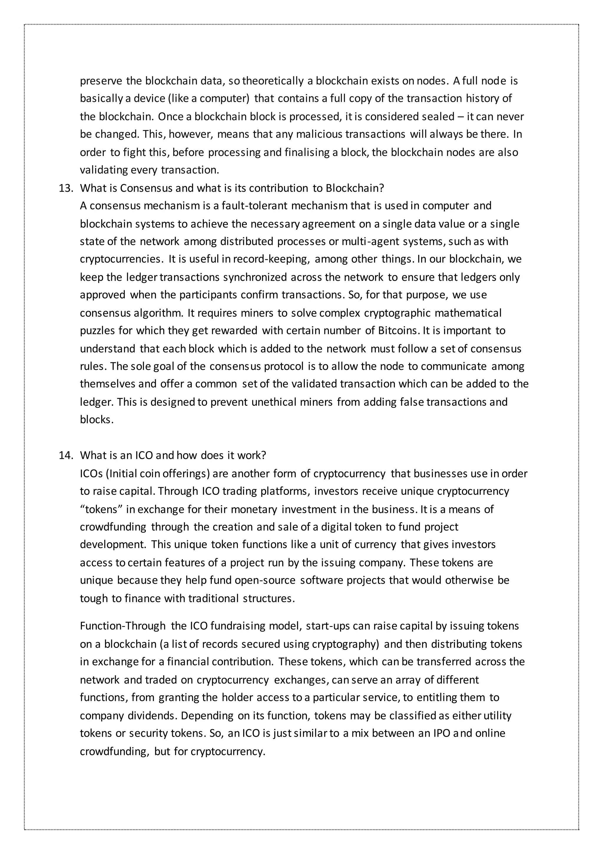 preserve the blockchain data, so theoretically a blockchain exists on nodes. A full node is
basically a device (like a computer) that contains a full copy of the transaction history of
the blockchain. Once a blockchain block is processed, it is considered sealed – it can never
be changed. This, however, means that any malicious transactions will always be there. In
order to fight this, before processing and finalising a block, the blockchain nodes are also
validating every transaction.
13. What is Consensus and what is its contribution to Blockchain?
A consensus mechanism is a fault-tolerant mechanism that is used in computer and
blockchain systems to achieve the necessary agreement on a single data value or a single
state of the network among distributed processes or multi-agent systems, such as with
cryptocurrencies. It is useful in record-keeping, among other things. In our blockchain, we
keep the ledger transactions synchronized across the network to ensure that ledgers only
approved when the participants confirm transactions. So, for that purpose, we use
consensus algorithm. It requires miners to solve complex cryptographic mathematical
puzzles for which they get rewarded with certain number of Bitcoins. It is important to
understand that each block which is added to the network must follow a set of consensus
rules. The sole goal of the consensus protocol is to allow the node to communicate among
themselves and offer a common set of the validated transaction which can be added to the
ledger. This is designed to prevent unethical miners from adding false transactions and
blocks.
14. What is an ICO and how does it work?
ICOs (Initial coin offerings) are another form of cryptocurrency that businesses use in order
to raise capital. Through ICO trading platforms, investors receive unique cryptocurrency
“tokens” in exchange for their monetary investment in the business. It is a means of
crowdfunding through the creation and sale of a digital token to fund project
development. This unique token functions like a unit of currency that gives investors
access to certain features of a project run by the issuing company. These tokens are
unique because they help fund open-source software projects that would otherwise be
tough to finance with traditional structures.
Function-Through the ICO fundraising model, start-ups can raise capital by issuing tokens
on a blockchain (a list of records secured using cryptography) and then distributing tokens
in exchange for a financial contribution. These tokens, which can be transferred across the
network and traded on cryptocurrency exchanges, can serve an array of different
functions, from granting the holder access to a particular service, to entitling them to
company dividends. Depending on its function, tokens may be classified as either utility
tokens or security tokens. So, an ICO is just similar to a mix between an IPO and online
crowdfunding, but for cryptocurrency.
 