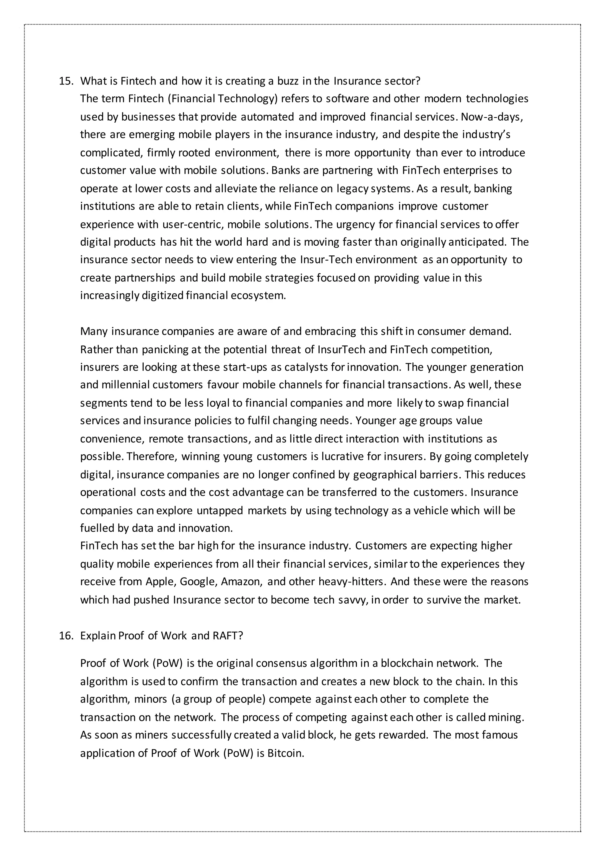 15. What is Fintech and how it is creating a buzz in the Insurance sector?
The term Fintech (Financial Technology) refers to software and other modern technologies
used by businesses that provide automated and improved financial services. Now-a-days,
there are emerging mobile players in the insurance industry, and despite the industry’s
complicated, firmly rooted environment, there is more opportunity than ever to introduce
customer value with mobile solutions. Banks are partnering with FinTech enterprises to
operate at lower costs and alleviate the reliance on legacy systems. As a result, banking
institutions are able to retain clients, while FinTech companions improve customer
experience with user-centric, mobile solutions. The urgency for financial services to offer
digital products has hit the world hard and is moving faster than originally anticipated. The
insurance sector needs to view entering the Insur-Tech environment as an opportunity to
create partnerships and build mobile strategies focused on providing value in this
increasingly digitized financial ecosystem.
Many insurance companies are aware of and embracing this shift in consumer demand.
Rather than panicking at the potential threat of InsurTech and FinTech competition,
insurers are looking at these start-ups as catalysts for innovation. The younger generation
and millennial customers favour mobile channels for financial transactions. As well, these
segments tend to be less loyal to financial companies and more likely to swap financial
services and insurance policies to fulfil changing needs. Younger age groups value
convenience, remote transactions, and as little direct interaction with institutions as
possible. Therefore, winning young customers is lucrative for insurers. By going completely
digital, insurance companies are no longer confined by geographical barriers. This reduces
operational costs and the cost advantage can be transferred to the customers. Insurance
companies can explore untapped markets by using technology as a vehicle which will be
fuelled by data and innovation.
FinTech has set the bar high for the insurance industry. Customers are expecting higher
quality mobile experiences from all their financial services, similar to the experiences they
receive from Apple, Google, Amazon, and other heavy-hitters. And these were the reasons
which had pushed Insurance sector to become tech savvy, in order to survive the market.
16. Explain Proof of Work and RAFT?
Proof of Work (PoW) is the original consensus algorithm in a blockchain network. The
algorithm is used to confirm the transaction and creates a new block to the chain. In this
algorithm, minors (a group of people) compete against each other to complete the
transaction on the network. The process of competing against each other is called mining.
As soon as miners successfully created a valid block, he gets rewarded. The most famous
application of Proof of Work (PoW) is Bitcoin.
 