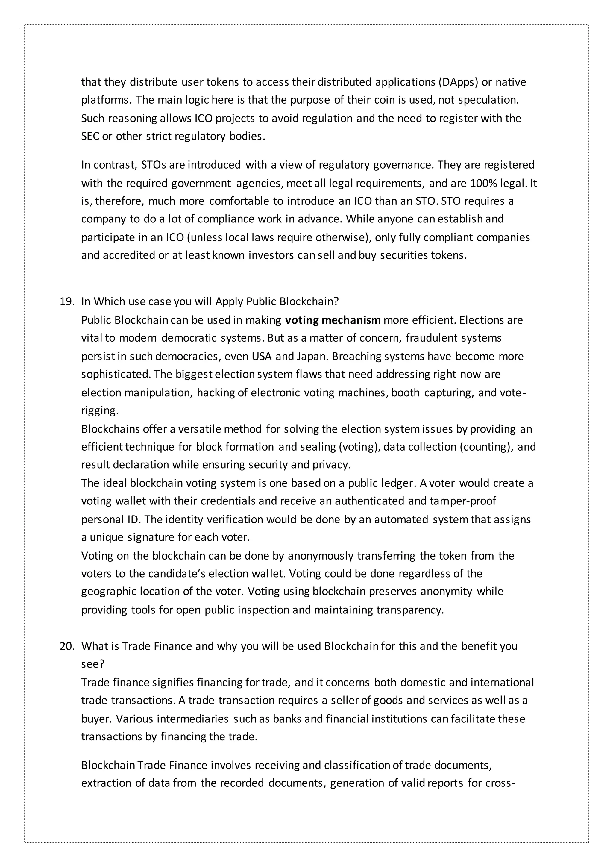 that they distribute user tokens to access their distributed applications (DApps) or native
platforms. The main logic here is that the purpose of their coin is used, not speculation.
Such reasoning allows ICO projects to avoid regulation and the need to register with the
SEC or other strict regulatory bodies.
In contrast, STOs are introduced with a view of regulatory governance. They are registered
with the required government agencies, meet all legal requirements, and are 100% legal. It
is, therefore, much more comfortable to introduce an ICO than an STO. STO requires a
company to do a lot of compliance work in advance. While anyone can establish and
participate in an ICO (unless local laws require otherwise), only fully compliant companies
and accredited or at least known investors can sell and buy securities tokens.
19. In Which use case you will Apply Public Blockchain?
Public Blockchain can be used in making voting mechanism more efficient. Elections are
vital to modern democratic systems. But as a matter of concern, fraudulent systems
persist in such democracies, even USA and Japan. Breaching systems have become more
sophisticated. The biggest election system flaws that need addressing right now are
election manipulation, hacking of electronic voting machines, booth capturing, and vote-
rigging.
Blockchains offer a versatile method for solving the election systemissues by providing an
efficient technique for block formation and sealing (voting), data collection (counting), and
result declaration while ensuring security and privacy.
The ideal blockchain voting system is one based on a public ledger. A voter would create a
voting wallet with their credentials and receive an authenticated and tamper-proof
personal ID. The identity verification would be done by an automated systemthat assigns
a unique signature for each voter.
Voting on the blockchain can be done by anonymously transferring the token from the
voters to the candidate’s election wallet. Voting could be done regardless of the
geographic location of the voter. Voting using blockchain preserves anonymity while
providing tools for open public inspection and maintaining transparency.
20. What is Trade Finance and why you will be used Blockchain for this and the benefit you
see?
Trade finance signifies financing for trade, and it concerns both domestic and international
trade transactions. A trade transaction requires a seller of goods and services as well as a
buyer. Various intermediaries such as banks and financial institutions can facilitate these
transactions by financing the trade.
Blockchain Trade Finance involves receiving and classification of trade documents,
extraction of data from the recorded documents, generation of valid reports for cross-
 