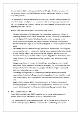 documentation and transactions, automatically validating the data between documents
and generated reports is done and document scrutiny is performed adhering to various
rules and regulations.
The key benefits of blockchain technology in trade finance is that it can reduce processing
time, eliminate the use of paper, and save money while ensuring transparency, security,
and trust. Removing intermediaries from the process removes the risk of manipulation by
the participants in the process.
Here are some major advantages of blockchain in trade finance-
• Efficiency: Blockchain technology makes the trade finance process more efficient by
completing the transactions directly between the relevant parties with no intermediary
and with digitized information. With blockchain, the parties can operate smart
contracts that trigger commercial actions automatically. This allows to dramatically
streamline trade finance processes, thereby cutting costs and increasing the transaction
speed.
• Traceability: With blockchain technology, the importers and exporters can track goods
and assets and where they are currently residing. Also, related asset information can be
received from the previous and pass on to the new owner for possible action. This
allows new financing opportunities and can improve the perfection of an interest in the
trading of goods. This is considered one of the main benefits of blockchain in trade
finance.
• Transparency: Blockchain, being a distributed ledger technology can record multiple
details of the transactions against commercial agreements and can distribute the data
to improve further trust. This allows reducing the risk of tampering the records and
offers more options for financing trade.
• Auditability: Utilising Blockchain each trade finance transaction can be recorded
sequentially and indefinitely. This provides a lasting audit trail for the life of the traded
asset as well as better verification of assets authenticity with a reduction of compliance
costs.
• Security: Each transaction within the trade network is verified using independently
verified cryptography. The encryption and cryptographically protected keys securely
transmit data between different financial institutions and thus privatize the data.
21. What are CBDC and its benefit?
Central Bank Digital Currency (CBDC) is a digital formof central bank money that is
different from balances in traditional reserve or settlement accounts.
CBDC uses a blockchain-based token to represent the digital form of a fiat currency of a
particular nation (or region). A CBDC is centralized; it is issued and regulated by the
 
