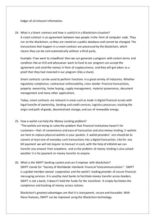 ledger of all relevant information.
24. What is a Smart contract and how is useful it in a Blockchain situation?
A smart contract is an agreement between two people in the form of computer code. They
run on the blockchain, so they are stored on a public database and cannot be changed. The
transactions that happen in a smart contract are processed by the blockchain, which
means they can be sent automatically without a third party.
Example: if we want to crowdfund then we can generate a program with certain terms and
condition like an ICO and whosoever want to fund to our program can accept the
agreement and send the money in form of cryptocurrency and they will get token as a
proof that they had invested in our program (like a share).
Smart contracts can be used to perform functions in a great variety of industries. Whether
regulatory compliance, contractual enforceability, cross-border financial transactions,
property ownership, home buying, supply management, material provenance, document
management and many other applications.
Today, smart contracts are relevant in areas such as trade in digital financial assets with
legal transfer of ownership, banking and credit services, logistics processes, tracking the
origin and path of goods, decentralized storage, and use of renewable energy.
25. How e-wallet can help the Money Lending problem?
“The wallets are trying to solve the problem that financial institutions haven’t for
customers—that of convenience and ease of transaction and also money lending. E-wallets
are here to replace physical wallets in your pockets. E-wallet providers’ aim should be to
convert at least one of everyday cash transactions into a digital transaction. Like for any
bill payment we will not require to transact in cash, with the help of eWallet we can
transfer any amount from anywhere, and so the problem of money lending is also solved
weather it is for payment or money transfer to anyone.
26. What is the SWIFT banking systemand can it improve with blockchain?
SWIFT stands for “Society of Worldwide Interbank Financial Telecommunications”. SWIFT
is a global member-owned cooperative and the world’s leading provider of secure financial
messaging services. It is used by most banks to facilitate money transfer across borders.
SWIFT is not a bank; it doesn’t hold the funds for the transferor. It simply facilitates the
compliance and tracking of money across nations.
Blockchain’s greatest advantages are that it is transparent, secure and traceable. With
these features, SWIFT can be improved using the Blockchain technology.
 