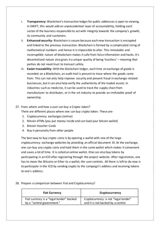 i. Transparency- Blockchain’s transaction ledger for public addresses is open to viewing.
In SWIFT, this would add an unprecedented layer of accountability, holding each
sector of the business responsible to act with integrity towards the company’s growth,
its community and customers.
ii. Enhanced security- Blockchain is secure because each new transaction is encrypted
and linked to the previous transaction. Blockchain is formed by a complicated string of
mathematical numbers and hence it is impossible to alter. This immutable and
incorruptible nature of blockchain makes it safe from false information and hacks. It's
decentralized nature also gives it a unique quality of being ‘trustless’ – meaning that
parties do not need trust to transact safely.
iii. Easier traceability- With the blockchain ledger, each time an exchange of goods is
recorded on a Blockchain, an audit trail is present to trace where the goods came
from. This can not only help improve security and prevent fraud in exchange-related
businesses, but it can also help verify the authenticity of the traded assets. In
industries such as medicine, it can be used to track the supply chain from
manufacturer to distributer, or in the art industry to provide an irrefutable proof of
ownership.
27. From where and how a user can buy a Crypto token?
There are different places where one can buy crypto token. These are-
1. Cryptocurrency exchanges (online)
2. Bitcoin ATMs (you put money inside and can load your bitcoin wallet)
3. Bitcoin Voucher Cards
4. Buy it personally from other people
The best way to buy crypto coins is by opening a wallet with one of the large
cryptocurrency exchange websites by providing an official document ID. At the exchange,
one can buy any crypto coins and hold them in the same wallet which makes it convenient
and saves a lot of time. It is called an online wallet. One can also buy tokens by
participating in an ICO after registering through the project website. After registration, one
has to move the Bitcoins or Ether to a wallet, the user controls. All there is left to do now is
to participate in the ICO by sending crypto to the campaign’s address and receiving tokens
to one’s address.
28. Prepare a comparison between Fiat and Cryptocurrency?
Fiat Currency Cryptocurrency
Fiat currency is a “legal tender” backed
by a “central government.”
Cryptocurrency is not “legal tender”
and it is not backed by a central
 