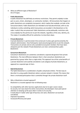4. What are different types of Blockchain?
Are of 4 types:
- Public Blockchains
A public blockchain has definitely no entrance restrictions. They permit anybody to take
part as users, miners, developers, or community members. All transactions that happen on
public blockchains are completely transparent, which implies that anybody can look at the
transaction details. Public blockchains are intended to be fully decentralized, with no one
individual or entity controlling which transactions are recorded in the blockchain or the
order in which they are processed. Public blockchains can be profoundly restriction safe,
since anybody has the permission to join the network, regardless of the area, identity, etc.
This makes it incredibly difficult for authorities to close them down.
- Private Blockchain
A private blockchain is permissioned. One cannot join it unless gets permissioned by the
network administrators. Here Participants need consents/agreements to join the network.
Transactions are private and are only available to ecosystem members that have been
allowed to join the network Private blockchains are more centralized than public
blockchains
- Consortium Blockchain
Consortium blockchains are sometimes considered a separate designation from private
blockchains. The main difference between them is that consortium blockchains are
governed by a group rather than a single entity. This approach has all the same benefits of
a private blockchain and could be considered a sub-category of private blockchains, as
opposed to a separate type of chain.
- Hybrid blockchain
The hybrid blockchain is a combination of public and private entities. The best way to
describe it is using a public blockchain where a private network is hosted. This means that
there is restricted participation that is controlled through the private blockchain itself.
5. Why is Blockchain a trusted approach?
Blockchain is a trusted approach due to following ways:
- Its compatibility with other business applications due to its open-source nature.
- Its security. As it was meant for online transactions, the developers have paid special
attention to keeping up the pace when it comes to its security.
- It really doesn’t matter what type of business one owns, Blockchain can easily be
considered.
- Improved traceability
- Increased efficiency and speed
 