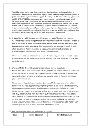 Since blockchain technology aims to provide a distributed and unalterable ledger of
information, it has qualities considered highly suitable for the storage and management of
public keys. Some cryptocurrencies support the storage of different public key types such
as SSH, GPG, RFC 2230 and provides open source software that directly supports PKI
for Open SSH servers. While blockchain technology can approximate the proof of
work often underpinning the confidence in trust that relying parties have in a PKI, issues
remain such as administrative conformance to policy, operational security and software
implementation quality. A certificate authority paradigm has these issues regardless of the
underlying cryptographic methods and algorithms employed, and PKI that seeks to endow
certificates with trustworthy properties must also address these issues.
8. Is it possible to modify the data once it is written in a block? Explain your answer.
It’s almost impossible to change the data once its written in a block because it’s written to
tens of thousands of nodes around the planet, each of which validates each block using
basic accounting and cryptography. Each block contains a cryptographic proof-of-work
which guarantees that it’s expensive to create, which eliminates Sybil attacks by
guaranteeing that block creators have actual skin-in-the-game.
What’s known about block security is: how much work was performed to crest the block,
precisely which block it is intended to follow, and over time, how many blocks have been
created above it.
9. What are Merkle Trees? How important are Merkle trees in Blockchains?
Merkle trees which is also known as Hash tree, encodes the blockchain data in an efficient
and secure manner. It enables the quick verification of blockchain data, as well as quick
movement of large amounts of data from one computer node to the other on the peer-
peer blockchain network.
Merkle trees in Blockchain are important because, a Merkle tree summarizes all the
transactions in a block by producing a digital fingerprint of the entire set of transactions,
thereby enabling a user to verify whether or not a transaction is included in a block.
Merkle trees are created by repeatedly hashing pairs of nodes until there is only one hash
left. They are constructed from the bottom up, from hashes of individual transactions
which is known as Transaction IDs. Each leaf node is a hash of transactional data, and each
non-leaf node is a hash of its previous hashes. Merkle trees are binary and therefore
require an even number of leaf nodes. If the number of transactions is odd, the last hash
will be duplicated once to create an even number of leaf nodes.
10. Find the difference b/w public and private blockchain?
Basis Public Blockchain Private Blockchain
 