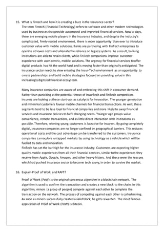 15. What is Fintech and how it is creating a buzz in the Insurance sector?
The term Fintech (Financial Technology) refers to software and other modern technologies
used by businesses that provide automated and improved financial services. Now-a-days,
there are emerging mobile players in the insurance industry, and despite the industry’s
complicated, firmly rooted environment, there is more opportunity than ever to introduce
customer value with mobile solutions. Banks are partnering with FinTech enterprises to
operate at lower costs and alleviate the reliance on legacy systems. As a result, banking
institutions are able to retain clients, while FinTech companions improve customer
experience with user-centric, mobile solutions. The urgency for financial services to offer
digital products has hit the world hard and is moving faster than originally anticipated. The
insurance sector needs to view entering the Insur-Tech environment as an opportunity to
create partnerships and build mobile strategies focused on providing value in this
increasingly digitized financial ecosystem.
Many insurance companies are aware of and embracing this shift in consumer demand.
Rather than panicking at the potential threat of InsurTech and FinTech competition,
insurers are looking at these start-ups as catalysts for innovation. The younger generation
and millennial customers favour mobile channels for financial transactions. As well, these
segments tend to be less loyal to financial companies and more likely to swap financial
services and insurance policies to fulfil changing needs. Younger age groups value
convenience, remote transactions, and as little direct interaction with institutions as
possible. Therefore, winning young customers is lucrative for insurers. By going completely
digital, insurance companies are no longer confined by geographical barriers. This reduces
operational costs and the cost advantage can be transferred to the customers. Insurance
companies can explore untapped markets by using technology as a vehicle which will be
fuelled by data and innovation.
FinTech has set the bar high for the insurance industry. Customers are expecting higher
quality mobile experiences from all their financial services, similar to the experiences they
receive from Apple, Google, Amazon, and other heavy-hitters. And these were the reasons
which had pushed Insurance sector to become tech savvy, in order to survive the market.
16. Explain Proof of Work and RAFT?
Proof of Work (PoW) is the original consensus algorithm in a blockchain network. The
algorithm is used to confirm the transaction and creates a new block to the chain. In this
algorithm, minors (a group of people) compete against each other to complete the
transaction on the network. The process of competing against each other is called mining.
As soon as miners successfully created a valid block, he gets rewarded. The most famous
application of Proof of Work (PoW) is Bitcoin.
 