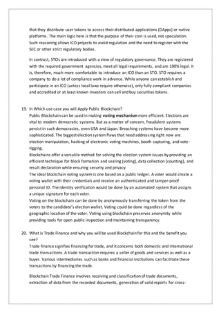 that they distribute user tokens to access their distributed applications (DApps) or native
platforms. The main logic here is that the purpose of their coin is used, not speculation.
Such reasoning allows ICO projects to avoid regulation and the need to register with the
SEC or other strict regulatory bodies.
In contrast, STOs are introduced with a view of regulatory governance. They are registered
with the required government agencies, meet all legal requirements, and are 100% legal. It
is, therefore, much more comfortable to introduce an ICO than an STO. STO requires a
company to do a lot of compliance work in advance. While anyone can establish and
participate in an ICO (unless local laws require otherwise), only fully compliant companies
and accredited or at least known investors can sell and buy securities tokens.
19. In Which use case you will Apply Public Blockchain?
Public Blockchain can be used in making voting mechanism more efficient. Elections are
vital to modern democratic systems. But as a matter of concern, fraudulent systems
persist in such democracies, even USA and Japan. Breaching systems have become more
sophisticated. The biggest election system flaws that need addressing right now are
election manipulation, hacking of electronic voting machines, booth capturing, and vote-
rigging.
Blockchains offer a versatile method for solving the election systemissues by providing an
efficient technique for block formation and sealing (voting), data collection (counting), and
result declaration while ensuring security and privacy.
The ideal blockchain voting system is one based on a public ledger. A voter would create a
voting wallet with their credentials and receive an authenticated and tamper-proof
personal ID. The identity verification would be done by an automated systemthat assigns
a unique signature for each voter.
Voting on the blockchain can be done by anonymously transferring the token from the
voters to the candidate’s election wallet. Voting could be done regardless of the
geographic location of the voter. Voting using blockchain preserves anonymity while
providing tools for open public inspection and maintaining transparency.
20. What is Trade Finance and why you will be used Blockchain for this and the benefit you
see?
Trade finance signifies financing for trade, and it concerns both domestic and international
trade transactions. A trade transaction requires a seller of goods and services as well as a
buyer. Various intermediaries such as banks and financial institutions can facilitate these
transactions by financing the trade.
Blockchain Trade Finance involves receiving and classification of trade documents,
extraction of data from the recorded documents, generation of valid reports for cross-
 