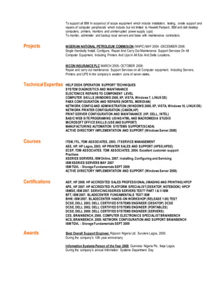 To support all IBM In scope/out of scope equipment which include installation, testing, onsite support and
repairs of computer peripherals’ which include but not limited to Hewlett Packard, IBM and dell desktop
computers, printers, monitors and uninterrupted power supply (ups)
To monitor, administer and backup local servers and liaise with maintenance contractors.
Projects NIGERIAN NATIONAL PETROLEUM COMMISION (NNPC) MAY 2004 -DECEMBER 2006:
Single Handedly Install, Configure, Repair And Carry Out Maintenance Support Services On All
Computer Equipment, Including Printers And Ups In All Edo And Delta Locations.
NICON INSURANCEPLC MARCH 2005- OCTOBER 2006:
Repair and carry out maintenance Support Services on all Computer equipment, Including Servers,
Printers and UPS In the company’s western zone of seven states.
TechnicalExpertise HELP DESK OPERATION SUPPORT TECHNIQUES
SYSTEM DIAGNOSTICS AND MAINTANANCE
ELECTONICS REPAIRS TO COMPONENT LEVEL
COMPUTER SKILLS (WINDOWS 2000, XP, VISTA, Windows 7, LINUX OS)
PABX CONFIGURATION AND REPAIRS (NORTEL MERIDIAN)
NETWORK CONFIGAND ADMINISTRATION (WINDOWS 2000, XP, VISTA, Windows 10, LINUX OS)
NETWORK PRINTER CONFIGURATION (CANON,HP)
PRINT SERVER CONFIGURATION AND MAINTANANCE (HP, DELL, INTEL)
BASIC WEB SITEPROGRAMING USINGHTML AND MACROMEDIA STUDIO
MICROSOFT OFFICESKILLS (USEAND SUPPORT)
MANUFACTURING AUTOMATION SYSTEMS SUPPORT(SCADA)
ACTIVE DIRECTORY IMPLEMENTATION AND SUPPORT (Windows Server 2008)
Courses ITSM, ITIL. TOM ASSOCIATES, 2003. ITSERVICE MANAGEMENT
ASE, HP. HP Lagos, 2003. HP PRINTER SALES AND SUPPORT (HPSS,HPSE)
ECSP, TOM ASSOCIATES. TOM ASSOCIATES, 2004. Excellent customer support
Practises
XSERIES SERVERS, IBM Online, 2007. Installing, Configuring and Servicing
IBM XSERIES SERVERS MAY 2007
IBM TGVL : Storage Fundamentals SEPT 2009
ACTIVE DIRECTORY IMPLEMENTATION AND SUPPORT (Windows Server 2008)
Certifications ASP, HP 2008. HP ACCREDITED SALES PROFESSIONAL (IMAGING ANG PRINTING) HPCP
APS, HP 2007. HP ACCREDITED PLATFORM SPECIALIST(DESKTOP, NOTEBOOK) HPCP
IBMSE, IBM 2007. SERVICINGXSERIES SERVERS TEST? PART I & II IBM
BFT, IBM 2007. BLADECENTER FUNDAMENTALS TEST IBM
BHW, IBM 2007. BLADECENTER HANDS-ON WORKSHOP (RELEASE 1.00) TEST
DCSE, DELL 2003. DELL CERTIFIED SYSTEMS ENGINEER (DESKTOP) DCSE
DCSE, DELL 2002. DELL CERTIFIED SYSTEMS ENGINEER (PORTABLES)
DCSE, DELL 2009. DELL CERTIFIED SYSTEMS ENGINEER (SERVERS)
CES, BRAINBENCH, 2000. COMPUTER ELECTRONICS SPECIALISTBRAINBENCH
NCS, BRAINBENCH. 2000. NETWORK CONFIGURATION AND SUPPORT BRAINBENCH
IBM TGVL : Storage Fundamentals SEPT 2009
Awards Best Overall Support Engineer, Rippcon Nigeria Ltd. Surulere Lagos, 2000.
During the company's 10th year anniversary
Information Systems Person of the Year 2008, Guinness Nigeria Plc. Ikeja Lagos.
During the company’s annual Information Systems Department Day
 