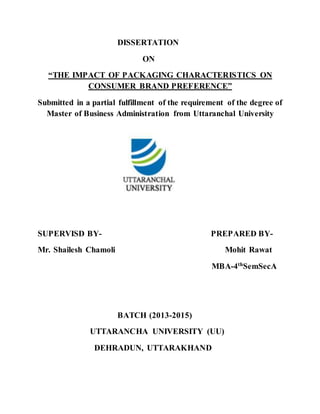 DISSERTATION
ON
“THE IMPACT OF PACKAGING CHARACTERISTICS ON
CONSUMER BRAND PREFERENCE”
Submitted in a partial fulfillment of the requirement of the degree of
Master of Business Administration from Uttaranchal University
SUPERVISD BY- PREPARED BY-
Mr. Shailesh Chamoli Mohit Rawat
MBA-4th
SemSecA
BATCH (2013-2015)
UTTARANCHA UNIVERSITY (UU)
DEHRADUN, UTTARAKHAND
 