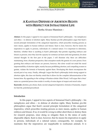 Diametros 39 (2014): 70–92
doi: 10.13153/diam.39.2014.565
70
A KANTIAN DEFENSE OF ABORTION RIGHTS
WITH RESPECT FOR INTRAUTERINE LIFE
– Bertha Alvarez Manninen –
Abstract. In this paper, I appeal to two aspects of Immanuel Kant’s philosophy – his metaphysics
and ethics – in defense of abortion rights. Many Kantian pro-life philosophers argue that Kant’s
second principle formulation of the categorical imperative, which proscribes treating persons as
mere means, applies to human embryos and fetuses. Kant is clear, however, that he means his
imperatives to apply to persons, individuals of a rational nature. It is important to determine,
therefore, whether there is anything in Kant’s philosophy that permits regarding embryos and
fetuses as persons, since they lack the capacity for sentience (at least until mid-gestation), let alone
rational thought. In the first part of the paper, I will illustrate why there are difficulties
maintaining, from a Kantian perspective, that conception marks the genesis of a new person. Even
granting that embryos and fetuses are persons, however, this alone would not entail the moral
impermissibility of abortion rights, mainly because prohibiting abortion, and compelling women to
gestate, violates the formula of humanity against them. Developing this thesis encompasses the
second part of my essay. Finally, although I argue that Kant’s philosophy lends strong support to
abortion rights, this does not thereby entail that it allows for the complete dehumanization of the
human fetus. By appealing to the writings of Kantian scholar Allen Wood, I will argue that a fetus’
status as a potential person does render it worthy of some degree of respect and moral value.
Keywords: abortion, pro-choice, Kant, second categorical imperative, formula of humanity, respect
for fetal life, potential personhood.
Introduction
In this paper, I appeal to two aspects of Immanuel Kant’s philosophy – his
metaphysics and ethics – in defense of abortion rights. Many Kantian pro-life
philosophers argue that Kant’s second principle formulation of the categorical
imperative, which proscribes treating persons as mere means, applies to human
embryos and fetuses. If so, it would be wrong to either abort them or destroy them
for research purposes, since doing so relegates them to the status of easily
disposable objects. Kant is clear, however, that he means his imperatives to apply
to persons, individuals of a rational nature; consequently, for example, he
maintains that the imperatives are inapplicable to nonhuman animals. It is
 