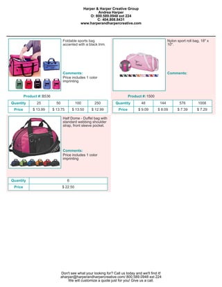 Harper & Harper Creative Group
                                                        Andrea Harper
                                                    O: 800.589.0948 ext 224
                                                        C: 404.808.8431
                                               www.harperandharpercreative.com



                                   Foldable sports bag                                                  Nylon sport roll bag, 18" x
                                   accented with a black trim.                                          10".




                                   Comments:                                                            Comments:
                                   Price includes 1 color
                                   imprinting



         Product #: B536                                                       Product #: 1500
Quantity        25           50              100       250           Quantity         48          144          576          1008
 Price        $ 13.99      $ 13.75        $ 13.50    $ 12.99           Price        $ 9.09       $ 8.09       $ 7.39       $ 7.29

                                   Half Dome - Duffel bag with
                                   standard webbing shoulder
                                   strap, front sleeve pocket.




                                   Comments:
                                   Price includes 1 color
                                   imprinting




Quantity                              6
 Price                             $ 22.50




                                  Don't see what your looking for? Call us today and we'll find it!
                                  aharper@harperandharpercreative.com/ 800.589.0948 ext 224
                                      We will customize a quote just for you! Give us a call.
 